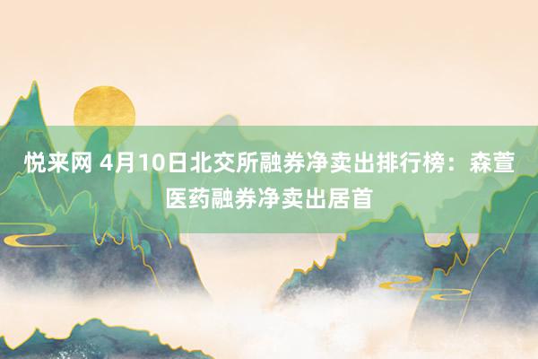 悦来网 4月10日北交所融券净卖出排行榜：森萱医药融券净卖出居首