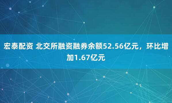 宏泰配资 北交所融资融券余额52.56亿元，环比增加1.67亿元