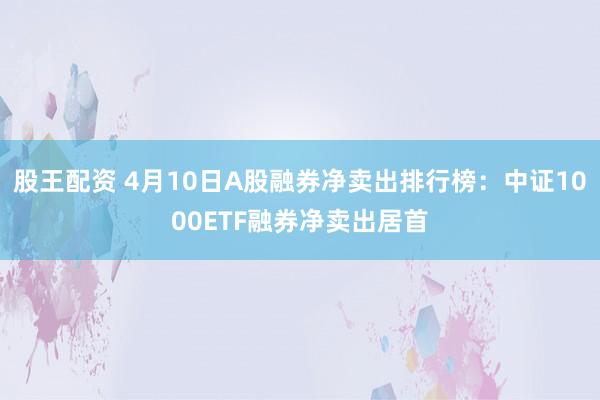 股王配资 4月10日A股融券净卖出排行榜：中证1000ETF融券净卖出居首