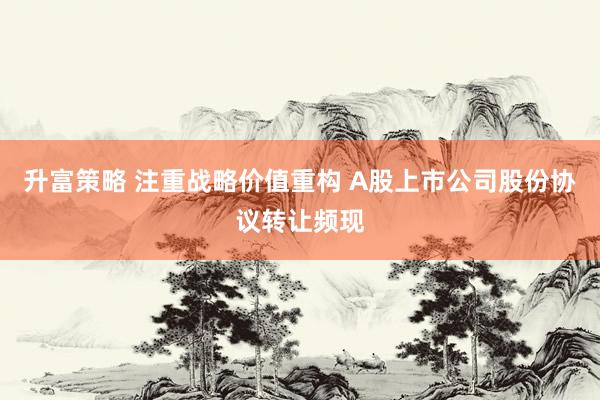 升富策略 注重战略价值重构 A股上市公司股份协议转让频现