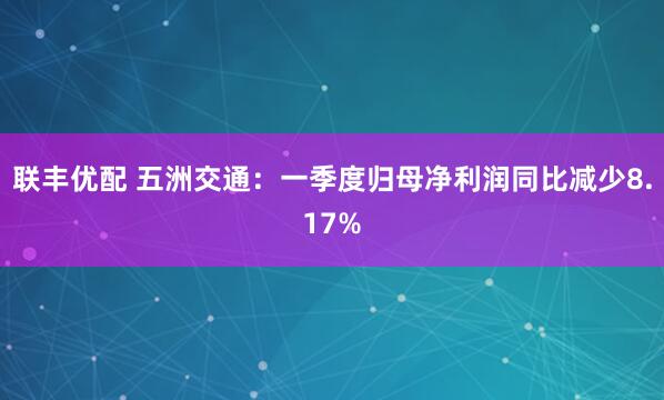 联丰优配 五洲交通：一季度归母净利润同比减少8.17%
