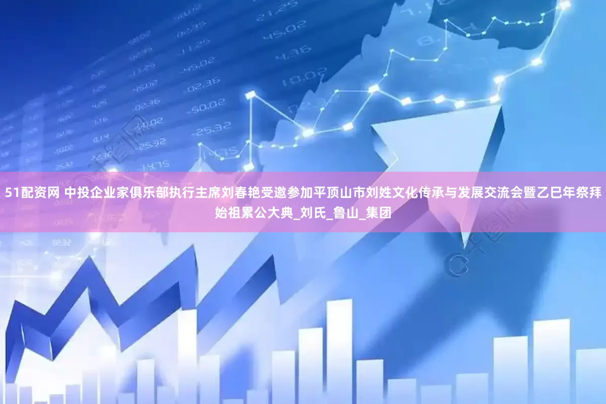 51配资网 中投企业家俱乐部执行主席刘春艳受邀参加平顶山市刘姓文化传承与发展交流会暨乙巳年祭拜始祖累公大典_刘氏_鲁山_集团