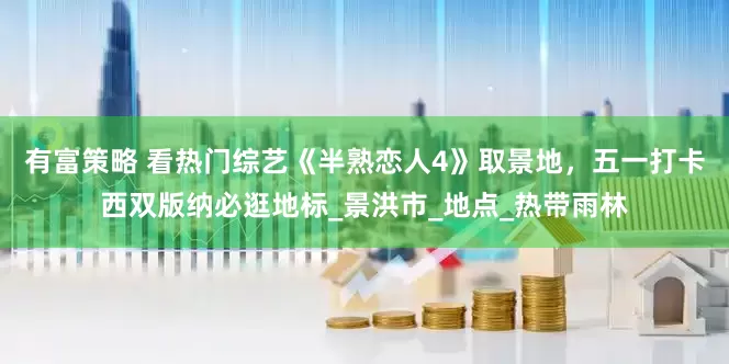 有富策略 看热门综艺《半熟恋人4》取景地，五一打卡西双版纳必逛地标_景洪市_地点_热带雨林