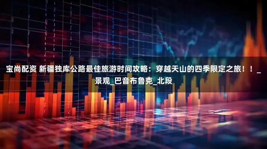 宝尚配资 新疆独库公路最佳旅游时间攻略：穿越天山的四季限定之旅！！_景观_巴音布鲁克_北段