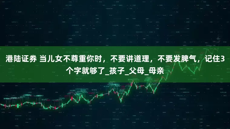 港陆证券 当儿女不尊重你时，不要讲道理，不要发脾气，记住3个字就够了_孩子_父母_母亲