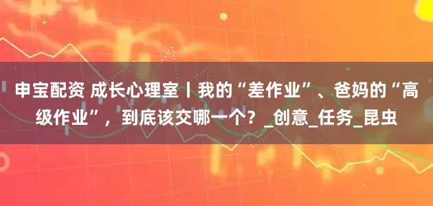 申宝配资 成长心理室丨我的“差作业”、爸妈的“高级作业”，到底该交哪一个？_创意_任务_昆虫