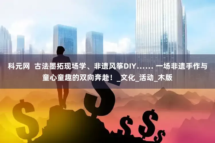 科元网  古法墨拓现场学、非遗风筝DIY…… 一场非遗手作与童心童趣的双向奔赴！_文化_活动_木版