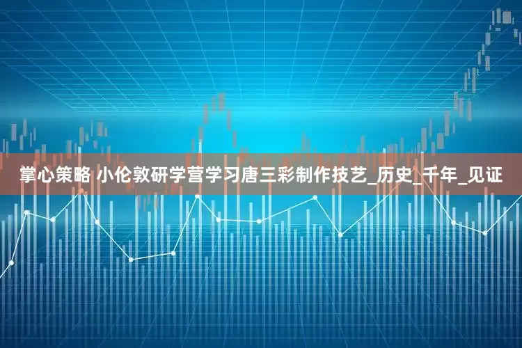 掌心策略 小伦敦研学营学习唐三彩制作技艺_历史_千年_见证
