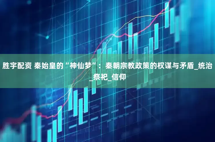 胜宇配资 秦始皇的“神仙梦”：秦朝宗教政策的权谋与矛盾_统治_祭祀_信仰
