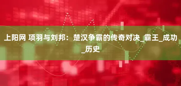 上阳网 项羽与刘邦：楚汉争霸的传奇对决_霸王_成功_历史