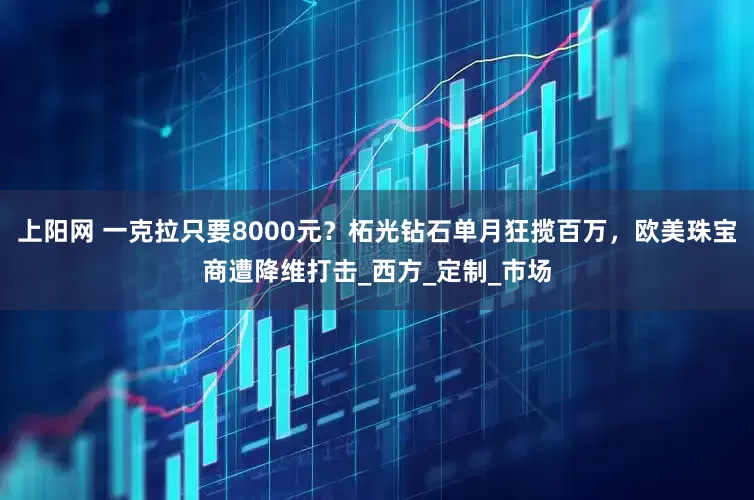 上阳网 一克拉只要8000元？柘光钻石单月狂揽百万，欧美珠宝商遭降维打击_西方_定制_市场