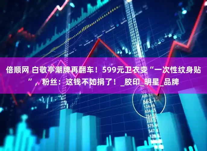 倍顺网 白敬亭潮牌再翻车！599元卫衣变“一次性纹身贴”，粉丝：这钱不如捐了！_胶印_明星_品牌