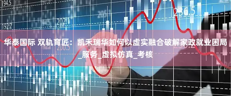华泰国际 双轨育匠：凯禾瑞华如何以虚实融合破解家政就业困局_服务_虚拟仿真_考核