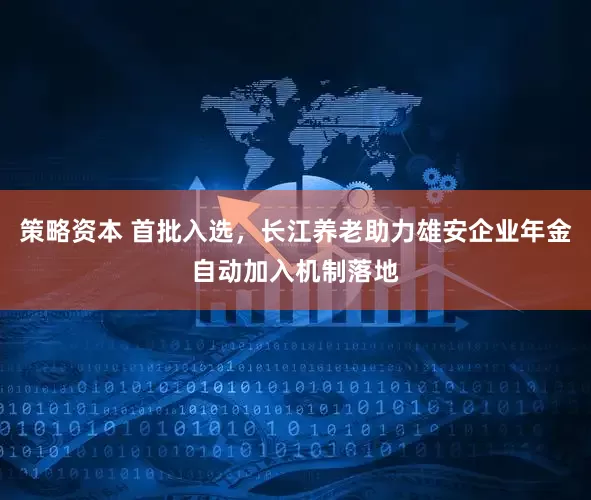 策略资本 首批入选，长江养老助力雄安企业年金自动加入机制落地
