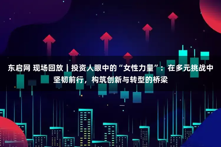 东启网 现场回放｜投资人眼中的“女性力量”：在多元挑战中坚韧前行，构筑创新与转型的桥梁