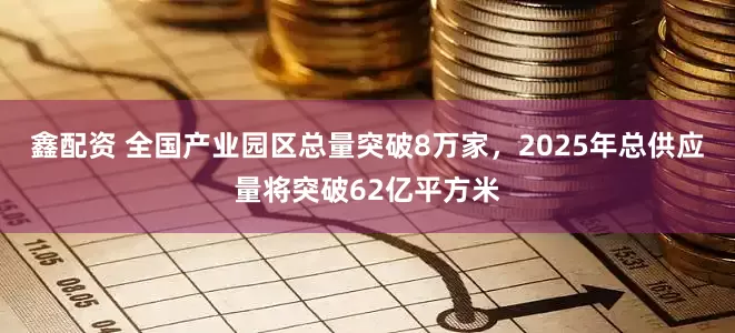 鑫配资 全国产业园区总量突破8万家，2025年总供应量将突破62亿平方米