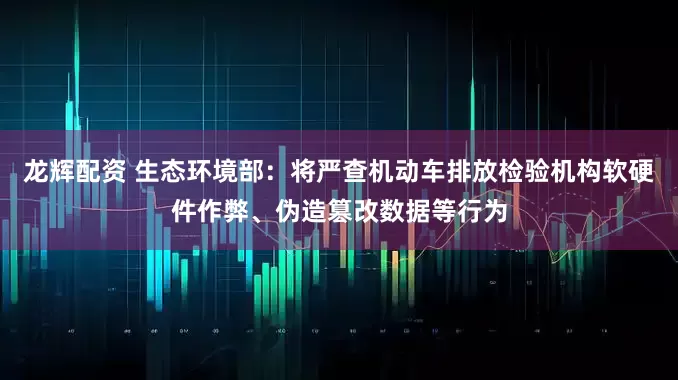 龙辉配资 生态环境部：将严查机动车排放检验机构软硬件作弊、伪造篡改数据等行为