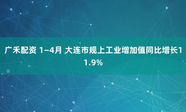 广禾配资 1—4月 大连市规上工业增加值同比增长11.9%