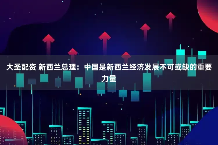 大圣配资 新西兰总理：中国是新西兰经济发展不可或缺的重要力量