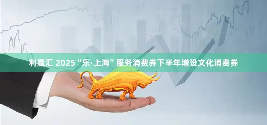 利赢汇 2025“乐·上海”服务消费券下半年增设文化消费券