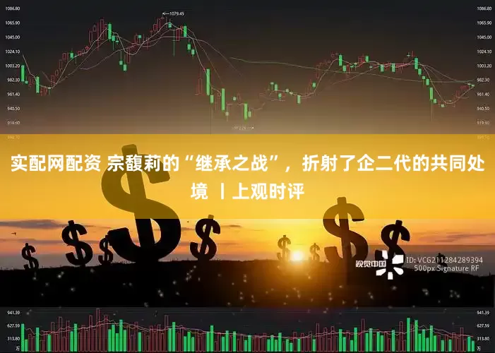 实配网配资 宗馥莉的“继承之战”，折射了企二代的共同处境 丨上观时评