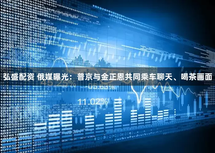 弘盛配资 俄媒曝光：普京与金正恩共同乘车聊天、喝茶画面