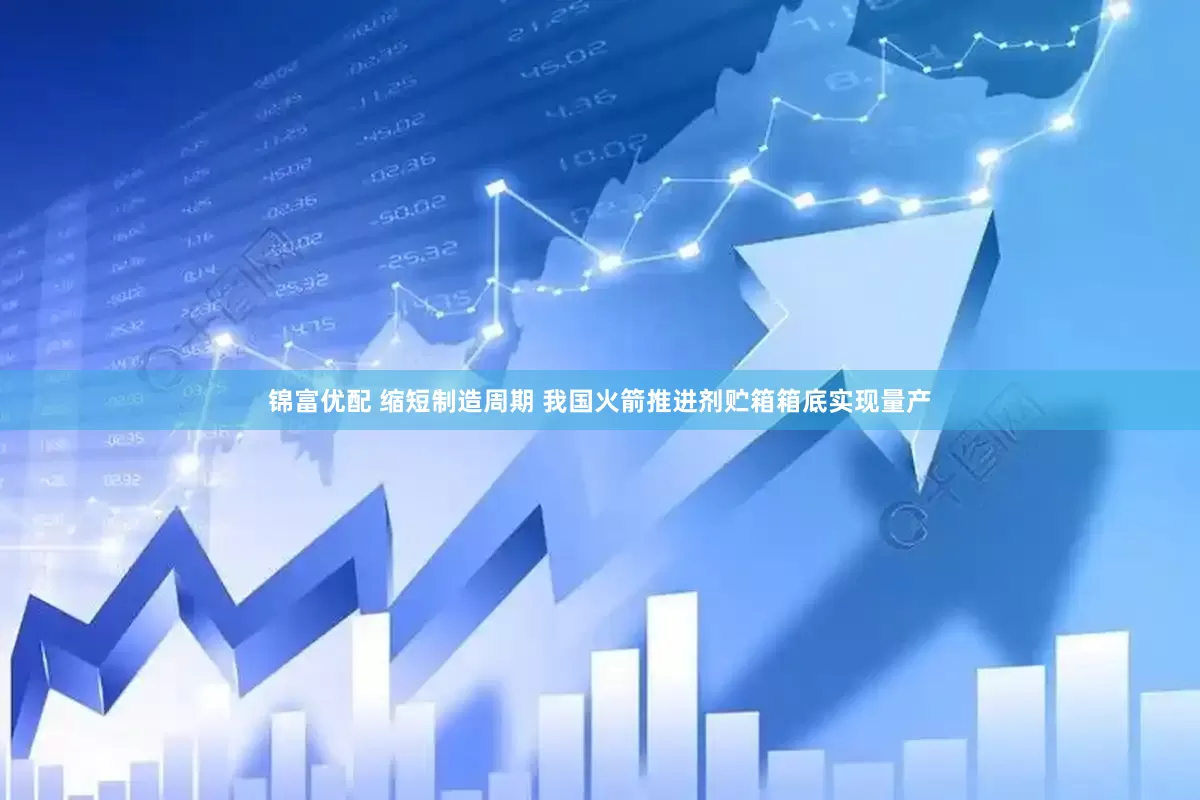锦富优配 缩短制造周期 我国火箭推进剂贮箱箱底实现量产