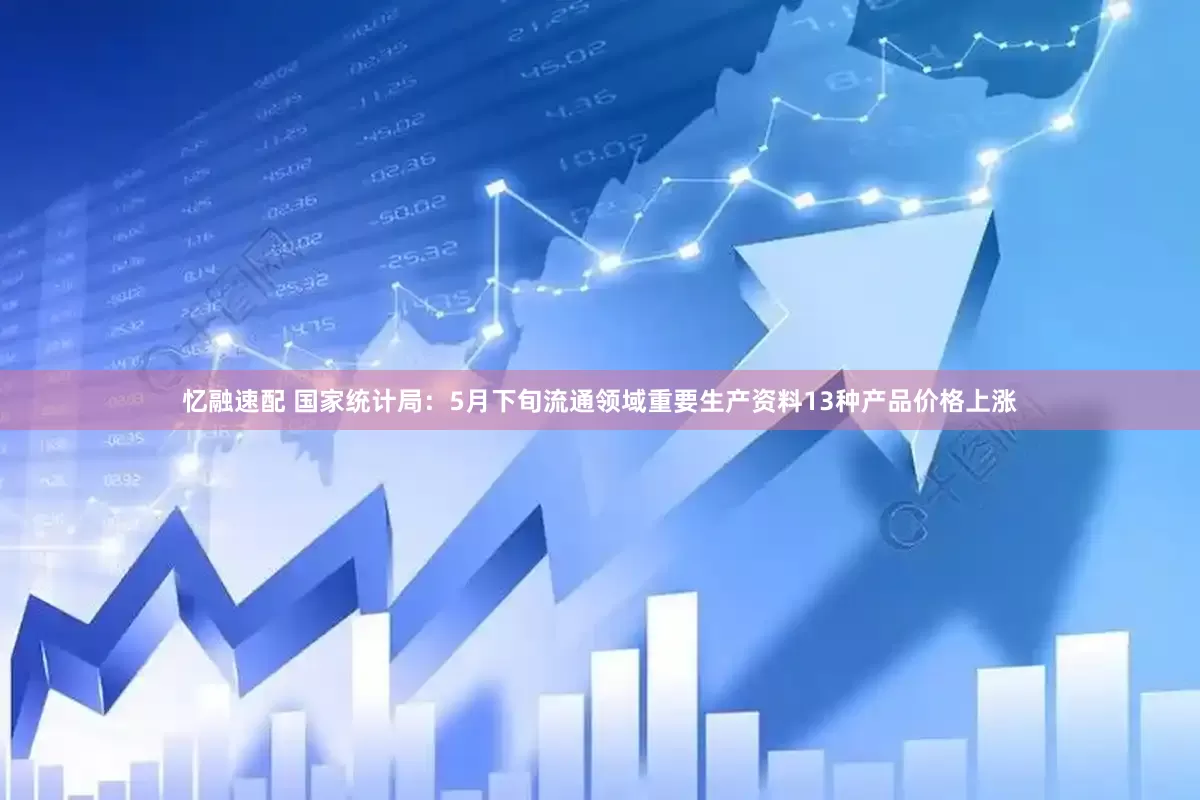忆融速配 国家统计局：5月下旬流通领域重要生产资料13种产品价格上涨